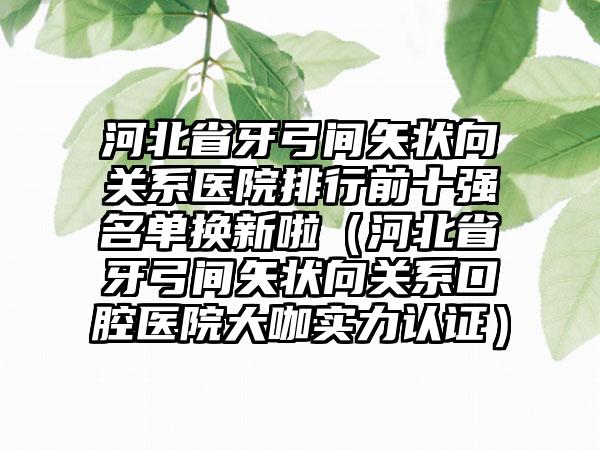 河北省牙弓间矢状向关系医院排行前十强名单换新啦（河北省牙弓间矢状向关系口腔医院大咖实力认证）