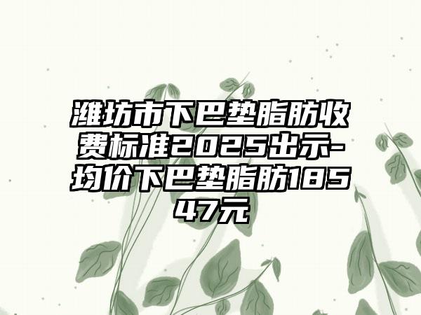 潍坊市下巴垫脂肪收费标准2025出示-均价下巴垫脂肪18547元