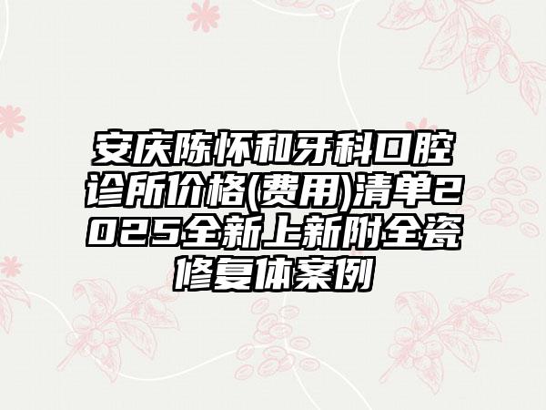 安庆陈怀和牙科口腔诊所价格(费用)清单2025全新上新附全瓷修复体案例