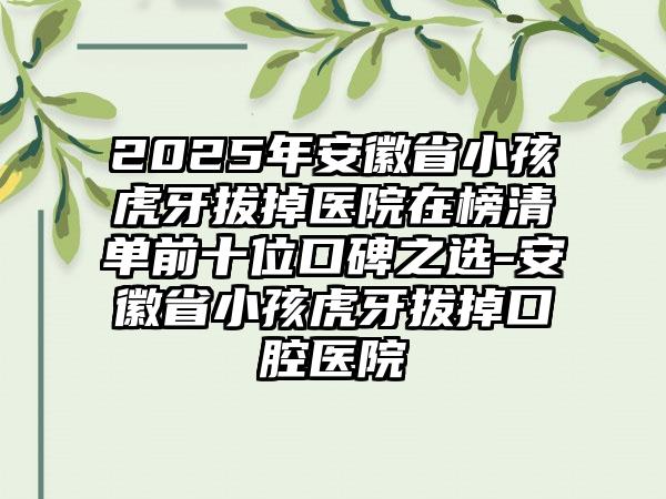 2025年安徽省小孩虎牙拔掉医院在榜清单前十位口碑之选-安徽省小孩虎牙拔掉口腔医院