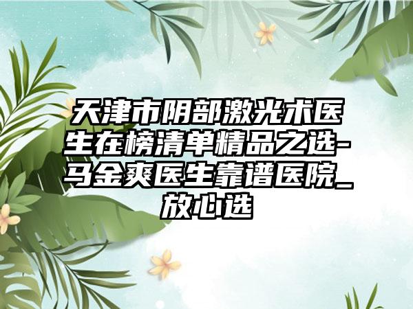 天津市阴部激光术医生在榜清单精品之选-马金爽医生靠谱医院_放心选