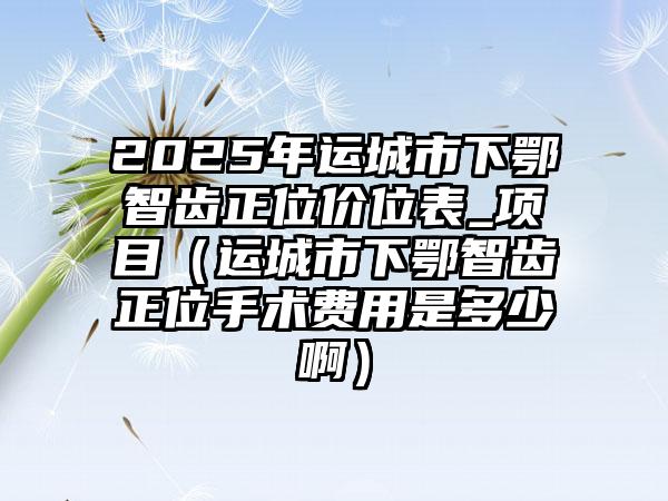 2025年运城市下鄂智齿正位价位表_项目（运城市下鄂智齿正位手术费用是多少啊）