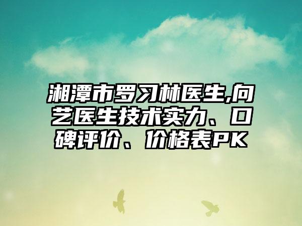 湘潭市罗习林医生,向艺医生技术实力、口碑评价、价格表PK