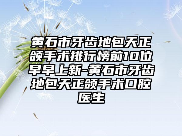 黄石市牙齿地包天正颌手术排行榜前10位早早上新-黄石市牙齿地包天正颌手术口腔医生