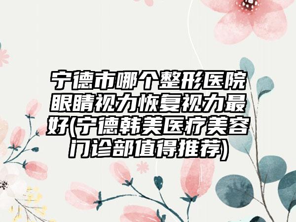 宁德市哪个整形医院眼睛视力恢复视力最好(宁德韩美医疗美容门诊部值得推荐)