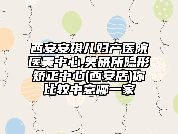 西安安琪儿妇产医院医美中心,笑研所隐形矫正中心(西安店)你比较中意哪一家