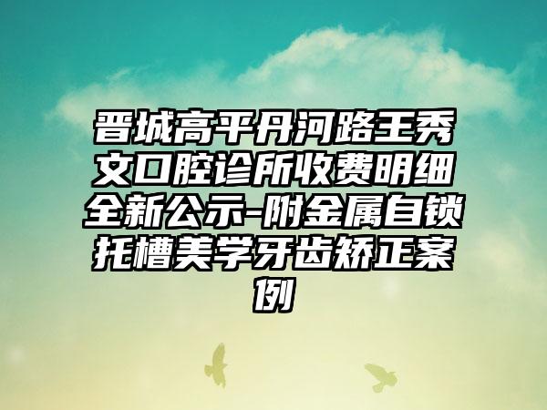 晋城高平丹河路王秀文口腔诊所收费明细全新公示-附金属自锁托槽美学牙齿矫正案例