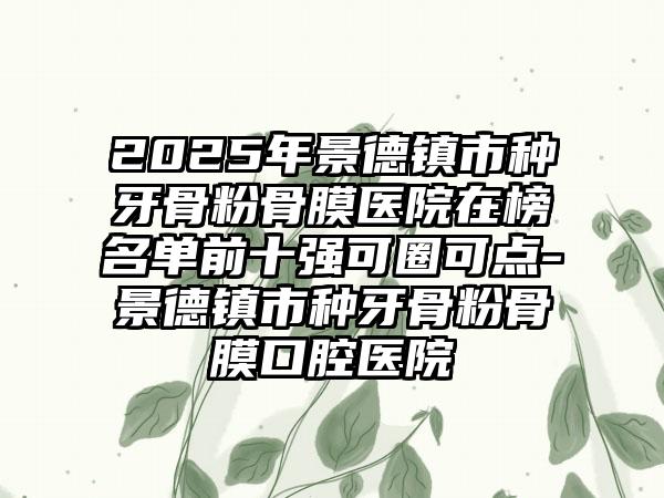 2025年景德镇市种牙骨粉骨膜医院在榜名单前十强可圈可点-景德镇市种牙骨粉骨膜口腔医院