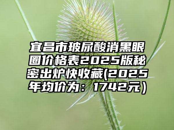 宜昌市玻尿酸消黑眼圈价格表2025版秘密出炉快收藏(2025年均价为：1742元）