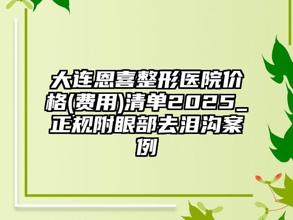 大连恩喜整形医院价格(费用)清单2025_正规附眼部去泪沟案例