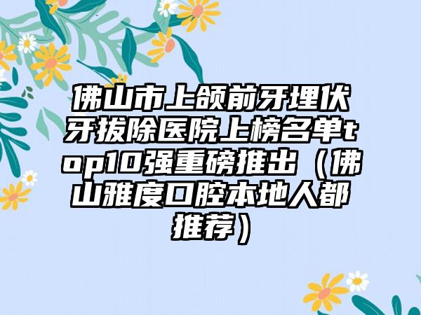 佛山市上颌前牙埋伏牙拔除医院上榜名单top10强重磅推出（佛山雅度口腔本地人都推荐）