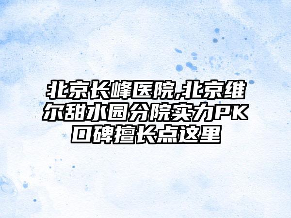 北京长峰医院,北京维尔甜水园分院实力PK口碑擅长点这里