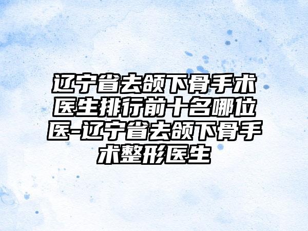 辽宁省去颌下骨手术医生排行前十名哪位医-辽宁省去颌下骨手术整形医生