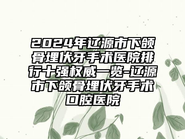 2024年辽源市下颌骨埋伏牙手术医院排行十强权威一览-辽源市下颌骨埋伏牙手术口腔医院