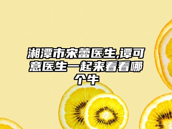 湘潭市宋蕾医生,谭可意医生一起来看看哪个牛