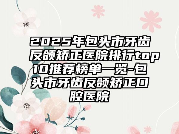 2025年包头市牙齿反颌矫正医院排行top10推荐榜单一览-包头市牙齿反颌矫正口腔医院