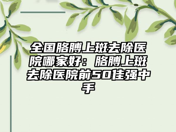 全国胳膊上斑去除医院哪家好：胳膊上斑去除医院前50佳强中手