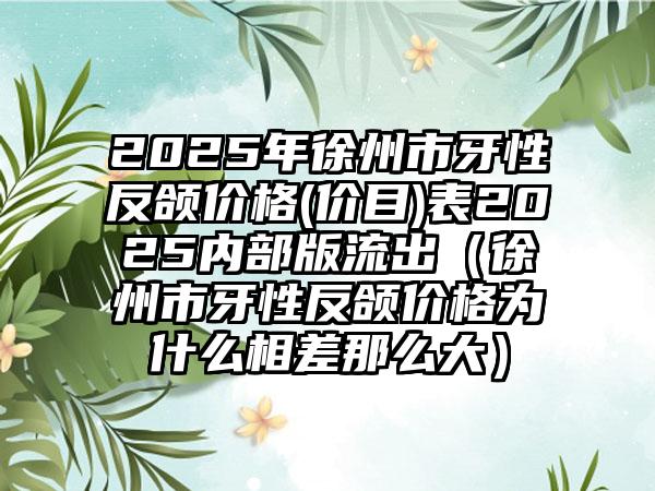 2025年徐州市牙性反颌价格(价目)表2025内部版流出（徐州市牙性反颌价格为什么相差那么大）