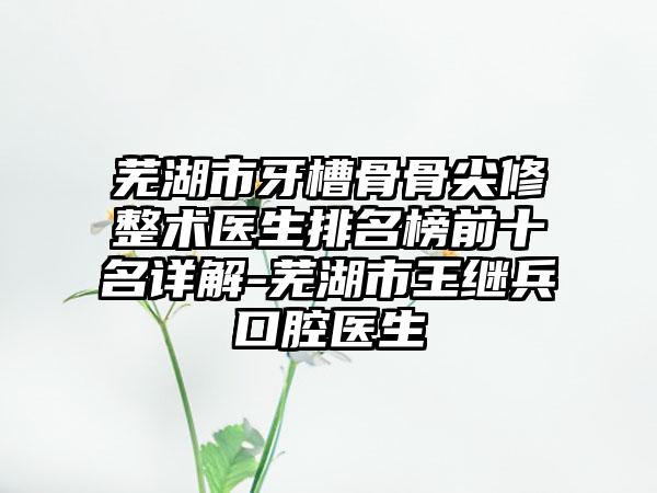 芜湖市牙槽骨骨尖修整术医生排名榜前十名详解-芜湖市王继兵口腔医生