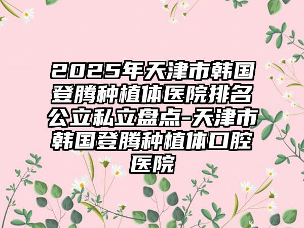 2025年天津市韩国登腾种植体医院排名公立私立盘点-天津市韩国登腾种植体口腔医院