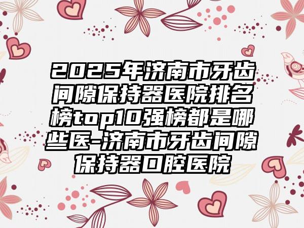 2025年济南市牙齿间隙保持器医院排名榜top10强榜都是哪些医-济南市牙齿间隙保持器口腔医院