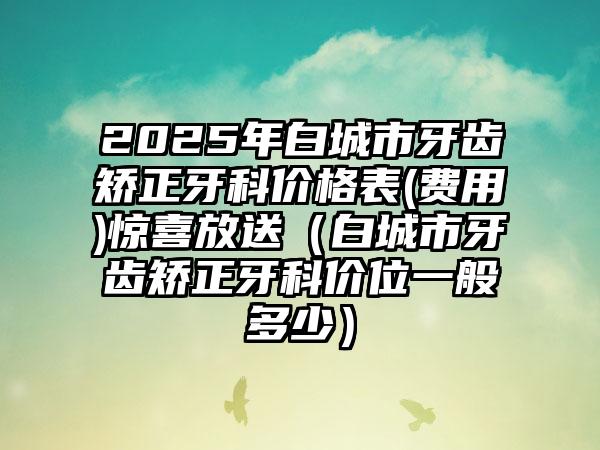 2025年白城市牙齿矫正牙科价格表(费用)惊喜放送（白城市牙齿矫正牙科价位一般多少）