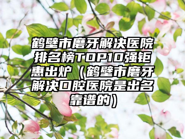 鹤壁市磨牙解决医院排名榜TOP10强钜惠出炉（鹤壁市磨牙解决口腔医院是出名靠谱的）