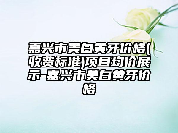 嘉兴市美白黄牙价格(收费标准)项目均价展示-嘉兴市美白黄牙价格