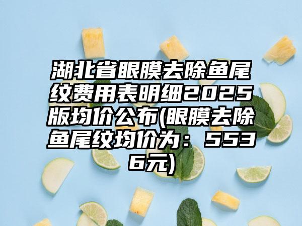 湖北省眼膜去除鱼尾纹费用表明细2025版均价公布(眼膜去除鱼尾纹均价为：5536元)