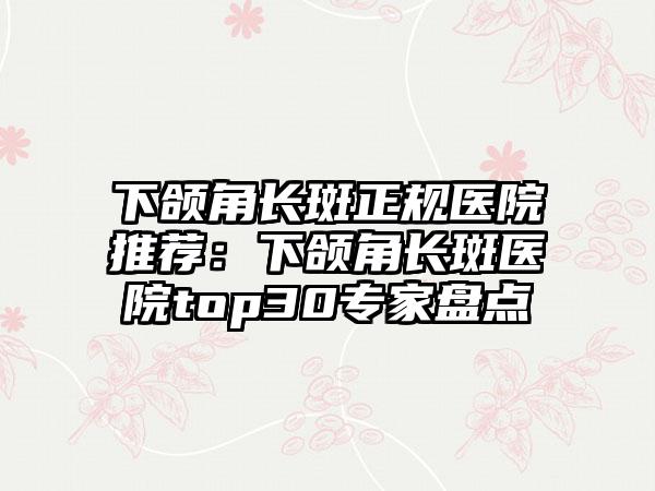 下颌角长斑正规医院推荐：下颌角长斑医院top30专家盘点