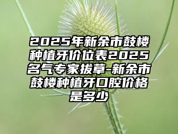 2025年新余市鼓楼种植牙价位表2025名气专家拔草-新余市鼓楼种植牙口腔价格是多少