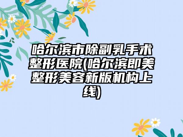 哈尔滨市除副乳手术整形医院(哈尔滨即美整形美容新版机构上线)