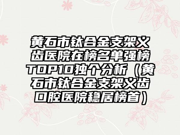 黄石市钛合金支架义齿医院在榜名单强榜TOP10独个分析（黄石市钛合金支架义齿口腔医院稳居榜首）