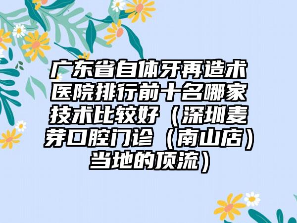 广东省自体牙再造术医院排行前十名哪家技术比较好（深圳麦芽口腔门诊（南山店）当地的顶流）