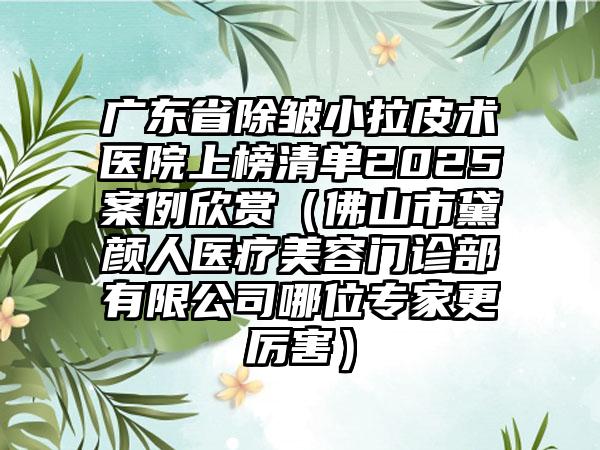 广东省除皱小拉皮术医院上榜清单2025案例欣赏（佛山市黛颜人医疗美容门诊部有限公司哪位专家更厉害）