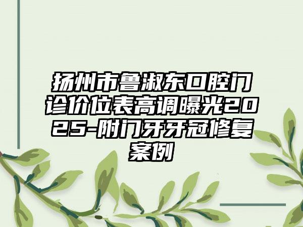 扬州市鲁淑东口腔门诊价位表高调曝光2025-附门牙牙冠修复案例