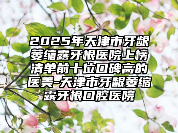 2025年天津市牙龈萎缩露牙根医院上榜清单前十位口碑高的医美-天津市牙龈萎缩露牙根口腔医院