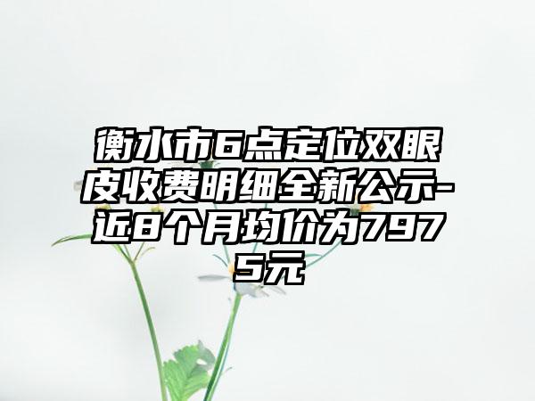 衡水市6点定位双眼皮收费明细全新公示-近8个月均价为7975元