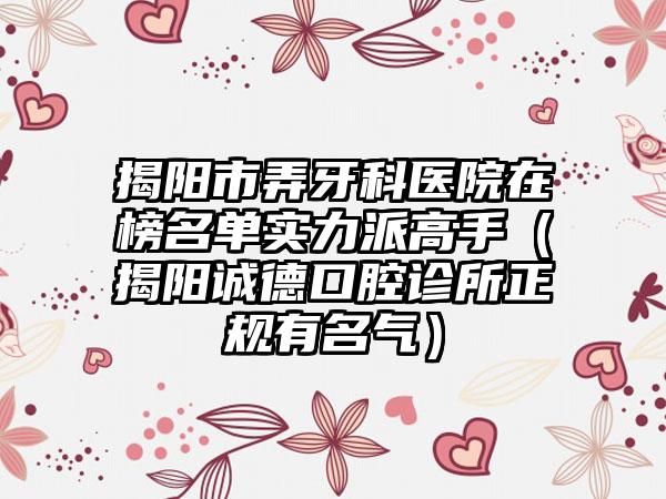 揭阳市弄牙科医院在榜名单实力派高手（揭阳诚德口腔诊所正规有名气）