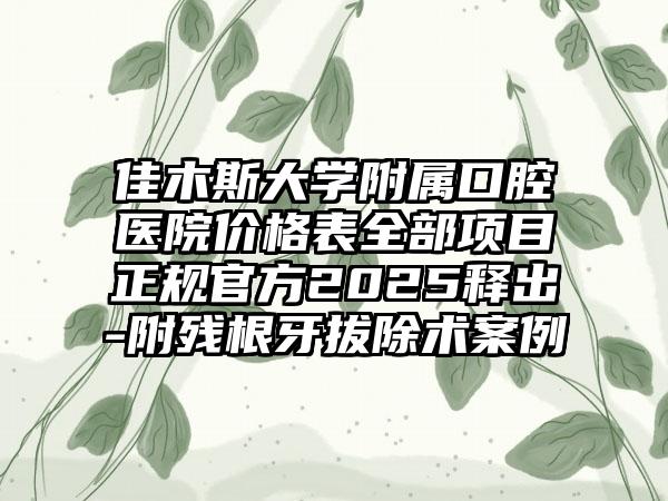 佳木斯大学附属口腔医院价格表全部项目正规官方2025释出-附残根牙拔除术案例