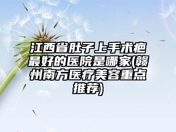 江西省肚子上手术疤最好的医院是哪家(赣州南方医疗美容重点推荐)