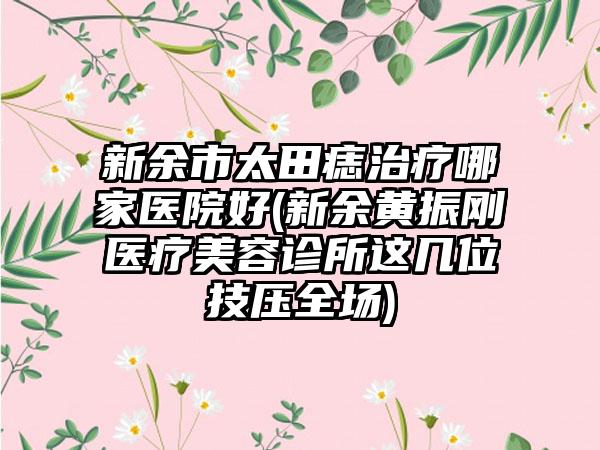 新余市太田痣治疗哪家医院好(新余黄振刚医疗美容诊所这几位技压全场)