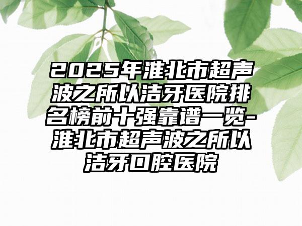 2025年淮北市超声波之所以洁牙医院排名榜前十强靠谱一览-淮北市超声波之所以洁牙口腔医院