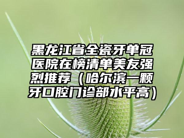 黑龙江省全瓷牙单冠医院在榜清单美友强烈推荐（哈尔滨一颗牙口腔门诊部水平高）