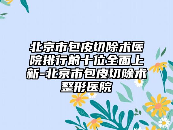 北京市包皮切除术医院排行前十位全面上新-北京市包皮切除术整形医院