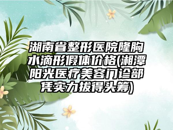 湖南省整形医院隆胸水滴形假体价格(湘潭阳光医疗美容门诊部凭实力拔得头筹)