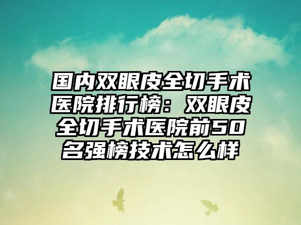 国内双眼皮全切手术医院排行榜：双眼皮全切手术医院前50名强榜技术怎么样