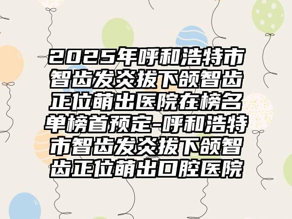 2025年呼和浩特市智齿发炎拔下颌智齿正位萌出医院在榜名单榜首预定-呼和浩特市智齿发炎拔下颌智齿正位萌出口腔医院