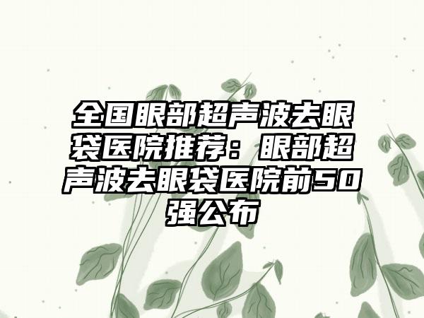 全国眼部超声波去眼袋医院推荐：眼部超声波去眼袋医院前50强公布