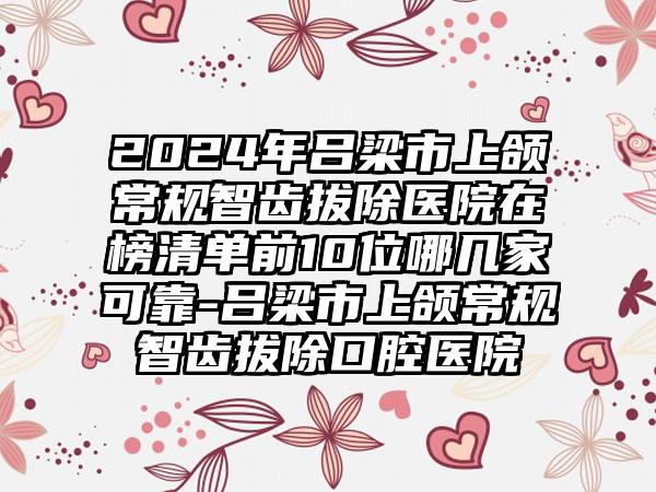 2024年吕梁市上颌常规智齿拔除医院在榜清单前10位哪几家可靠-吕梁市上颌常规智齿拔除口腔医院